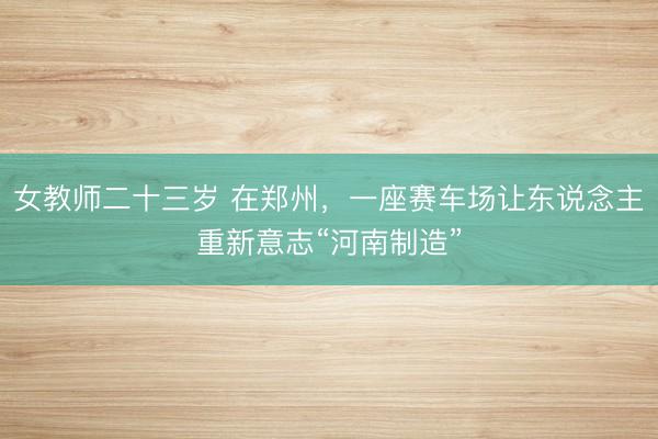女教师二十三岁 在郑州，一座赛车场让东说念主重新意志“河南制造”