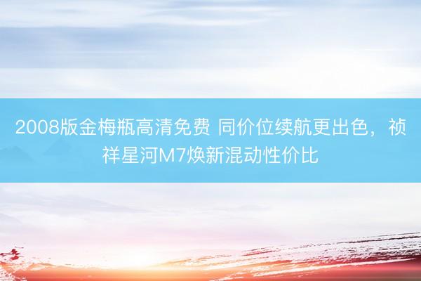 2008版金梅瓶高清免费 同价位续航更出色，祯祥星河M7焕新混动性价比
