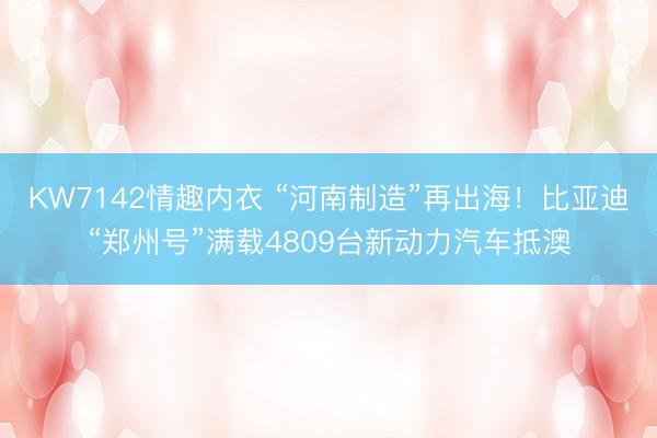 KW7142情趣内衣 “河南制造”再出海！比亚迪“郑州号”满载4809台新动力汽车抵澳