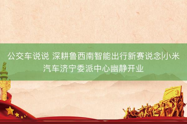 公交车说说 深耕鲁西南智能出行新赛说念|小米汽车济宁委派中心幽静开业