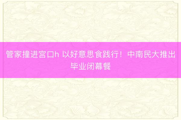 管家撞进宫口h 以好意思食践行！中南民大推出毕业闭幕餐