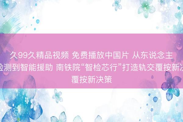久99久精品视频 免费播放中国片 从东说念主工检测到智能援助 南铁院“智检芯行”打造轨交覆按新决策