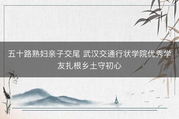 五十路熟妇亲子交尾 武汉交通行状学院优秀学友扎根乡土守初心