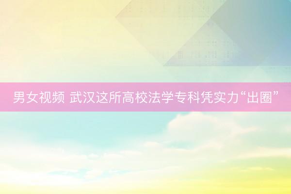 男女视频 武汉这所高校法学专科凭实力“出圈”