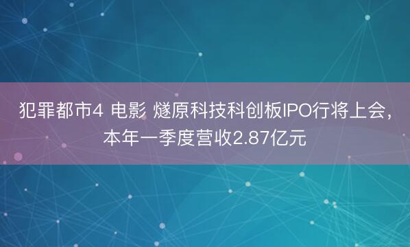 犯罪都市4 电影 燧原科技科创板IPO行将上会,本年一季度营收2.87亿元