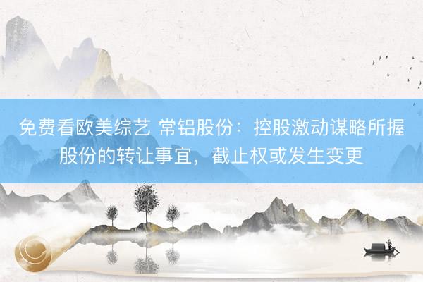 免费看欧美综艺 常铝股份：控股激动谋略所握股份的转让事宜，截止权或发生变更