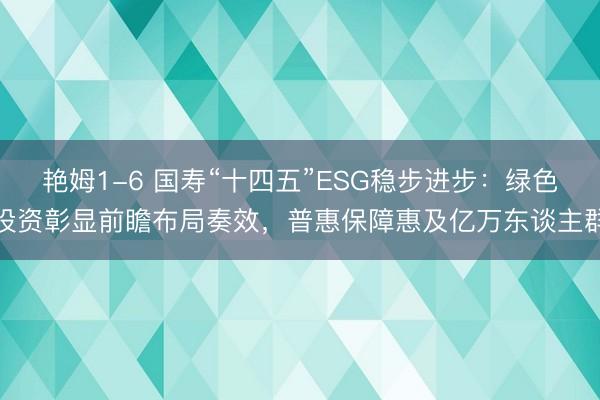 艳姆1-6 国寿“十四五”ESG稳步进步：绿色投资彰显前瞻布局奏效，普惠保障惠及亿万东谈主群