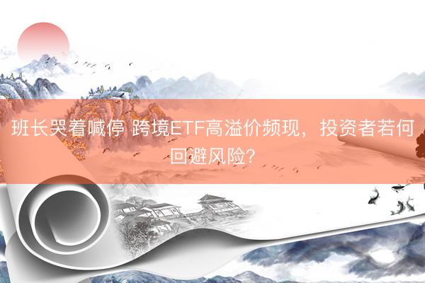 班长哭着喊停 跨境ETF高溢价频现,投资者若何回避风险?