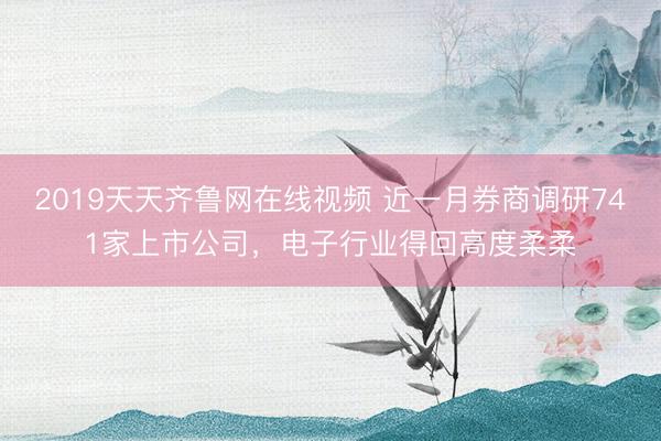 2019天天齐鲁网在线视频 近一月券商调研741家上市公司，电子行业得回高度柔柔