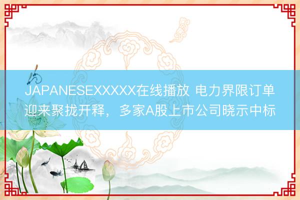 JAPANESEXXXXX在线播放 电力界限订单迎来聚拢开释，多家A股上市公司晓示中标