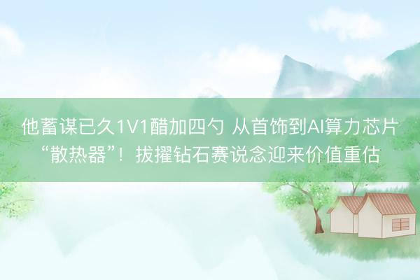他蓄谋已久1V1醋加四勺 从首饰到AI算力芯片“散热器”！拔擢钻石赛说念迎来价值重估