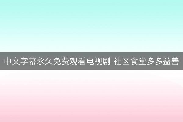 中文字幕永久免费观看电视剧 社区食堂多多益善