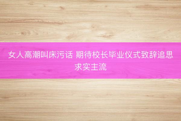 女人高潮叫床污话 期待校长毕业仪式致辞追思求实主流