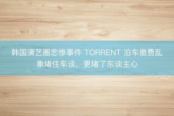韩国演艺圈悲惨事件 TORRENT 泊车缴费乱象堵住车谈，更堵了东谈主心