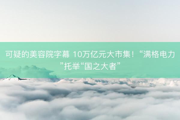 可疑的美容院字幕 10万亿元大市集！“满格电力”托举“国之大者”