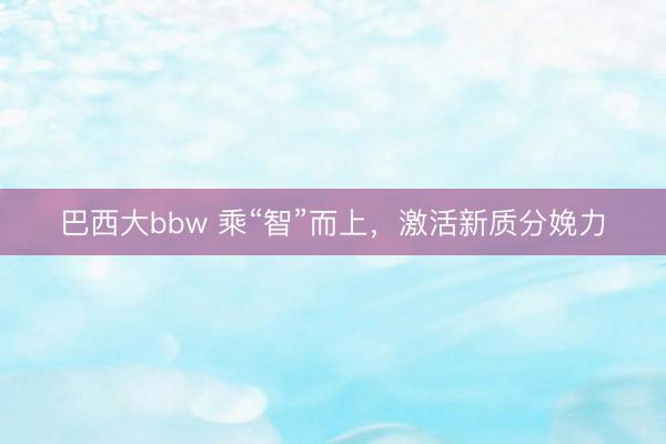 巴西大bbw 乘“智”而上，激活新质分娩力