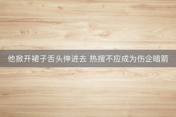 他掀开裙子舌头伸进去 热搜不应成为伤企暗箭
