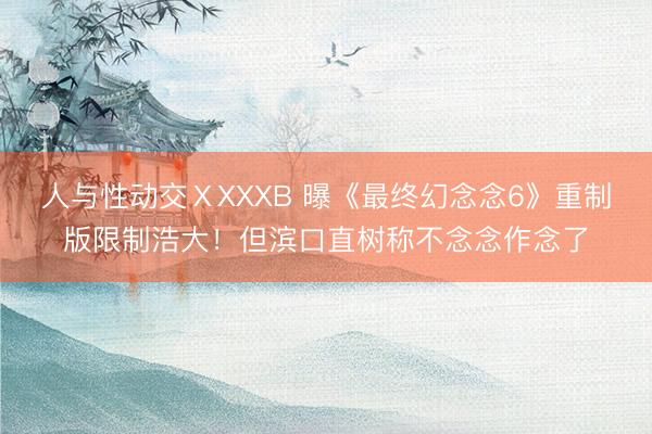 人与性动交ⅩXXXB 曝《最终幻念念6》重制版限制浩大！但滨口直树称不念念作念了