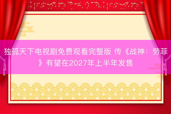 独孤天下电视剧免费观看完整版 传《战神：劳菲》有望在2027年上半年发售