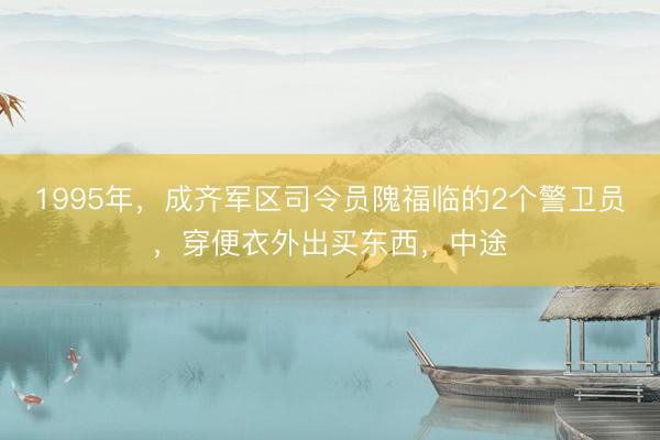 1995年，成齐军区司令员隗福临的2个警卫员，穿便衣外出买东西，中途
