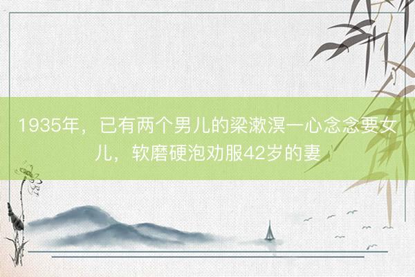 1935年,已有两个男儿的梁漱溟一心念念要女儿,软磨硬泡劝服42岁的妻