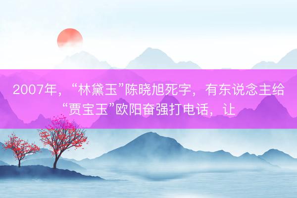 2007年,“林黛玉”陈晓旭死字,有东说念主给“贾宝玉”欧阳奋强打电话,让