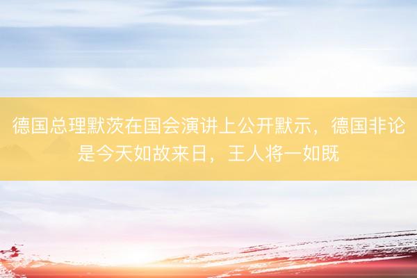 德国总理默茨在国会演讲上公开默示,德国非论是今天如故来日,王人将一如既
