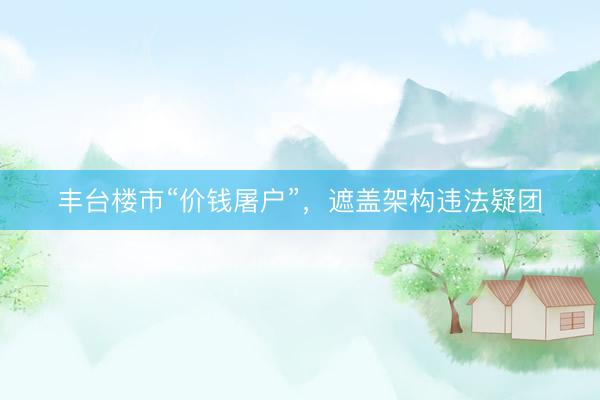 丰台楼市“价钱屠户”，遮盖架构违法疑团