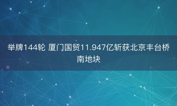 举牌144轮 厦门国贸11.947亿斩获北京丰台桥南地块