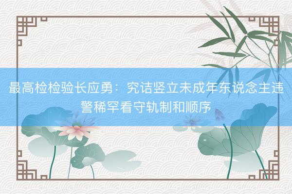 最高检检验长应勇：究诘竖立未成年东说念主违警稀罕看守轨制和顺序