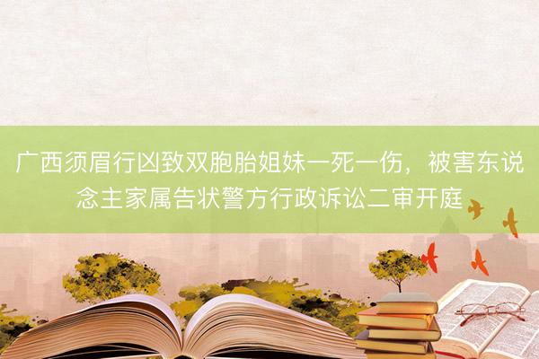 广西须眉行凶致双胞胎姐妹一死一伤，被害东说念主家属告状警方行政诉讼二审开庭