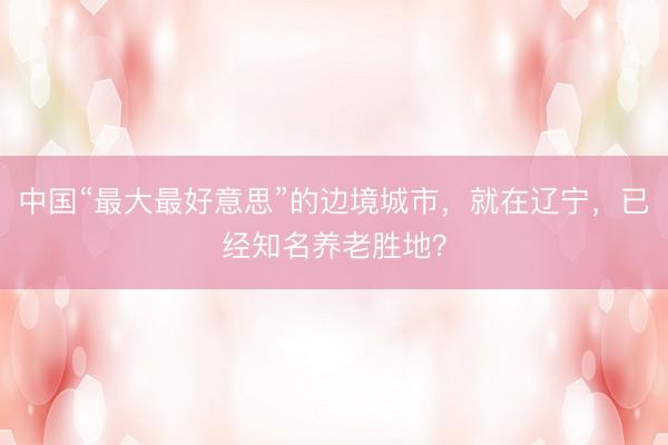 中国“最大最好意思”的边境城市,就在辽宁,已经知名养老胜地?