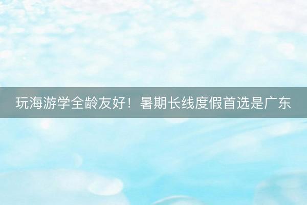 玩海游学全龄友好!暑期长线度假首选是广东