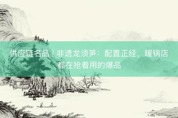 供应链名品 | 非遗龙须笋：配置正经，暖锅店都在抢着用的爆品